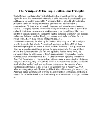 The Principles Of The Triple Bottom Line Principles
Triple Bottom Line Principles The triple bottom line principles are terms which
layout the areas that a firm needs to satisfy in order to successfully address its goal
and become corporately sustainable. A company that fits into all triple bottom line
principles should be socially responsible, profitable and environmentally
conscientious. All three areas are equally important and should complement one
another. A company needs to be environmentally responsible in order to lower their
carbon footprint and maintain their working areas in good conditions. Also, they
need to be socially responsible in order to create a nurturing community that engages
and retains their stakeholders. Finally, a company needs to be profitable for it to
switch from... Show more content on Helpwriting.net ...
Firms should constantly be adapting their way of addressing each TBL principles
in order to satisfy their clients. A sustainable company needs to fulfill all three
bottom line principles, no matter in which market it is located. Usually successful
firms try to maintain equilibrium and put the same amount of effort into all three
pillars. FedEx is an example of a firm that equitably focuses on the profit, the
environment and the stakeholder s. This American courier company has rapidly
expanded since it was created in 1971, in order to become a globally well known
firm. This firm tries to give the same level of importance to every single triple bottom
line pillar. Primarily, they always try to maintain their employees satisfied in order to
reach a higher level of employee loyalty and engagement. An example of their
outstanding performance in this sector of the company was in January 12, 2010
when an earthquake practically destroyed Haiti. When this catastrophe happened, the
American carrier company sent over one million pounds of supplies and medicine in
support for the ill Haitian citizens. Additionally, they sent thirteen helicopter charters
in
 