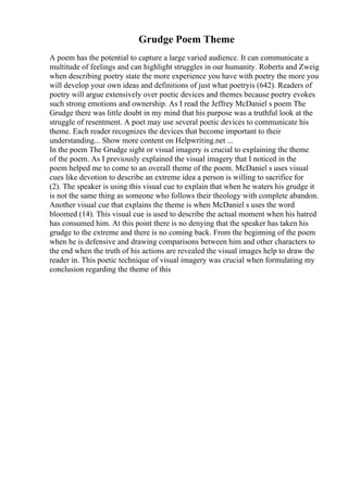 Grudge Poem Theme
A poem has the potential to capture a large varied audience. It can communicate a
multitude of feelings and can highlight struggles in our humanity. Roberts and Zweig
when describing poetry state the more experience you have with poetry the more you
will develop your own ideas and definitions of just what poetryis (642). Readers of
poetry will argue extensively over poetic devices and themes because poetry evokes
such strong emotions and ownership. As I read the Jeffrey McDaniel s poem The
Grudge there was little doubt in my mind that his purpose was a truthful look at the
struggle of resentment. A poet may use several poetic devices to communicate his
theme. Each reader recognizes the devices that become important to their
understanding... Show more content on Helpwriting.net ...
In the poem The Grudge sight or visual imagery is crucial to explaining the theme
of the poem. As I previously explained the visual imagery that I noticed in the
poem helped me to come to an overall theme of the poem. McDaniel s uses visual
cues like devotion to describe an extreme idea a person is willing to sacrifice for
(2). The speaker is using this visual cue to explain that when he waters his grudge it
is not the same thing as someone who follows their theology with complete abandon.
Another visual cue that explains the theme is when McDaniel s uses the word
bloomed (14). This visual cue is used to describe the actual moment when his hatred
has consumed him. At this point there is no denying that the speaker has taken his
grudge to the extreme and there is no coming back. From the beginning of the poem
when he is defensive and drawing comparisons between him and other characters to
the end when the truth of his actions are revealed the visual images help to draw the
reader in. This poetic technique of visual imagery was crucial when formulating my
conclusion regarding the theme of this
 