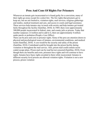 Pros And Cons Of Rights For Prisoners
Whenever an inmate gets incarcerated or is found guilty for a conviction, many of
their rights go away except for a select few. The few rights that prisoners get to
keep are, but are not limited to, visitation rights, mail services, religious gatherings
and studies, medical treatment and care, and access to courts and legal assistance.
These services help inmates stay in touch with society and help inmates get treated
fairly throughout the facility (Santillan, 2010). In 1969, there were approximately
300,000 people incarcerated in federal, state, and county jails or prisons. Today that
number surpasses 2.4 million and to add to it, there are approximately 4 million
under parole or probation (People s Law Office).
There can be pros and cons to prisoner rights. Some of the pros are attention drawn to
physical and psychological issues of inmates, environmental conditions, and medical
needs (Santillan, 2010). A con would be the security and safety of the prison
(Santillan, 2010). Contraband could be brought into the prison facility during
visitation or throughout the mail service. Also, prison mail could contain secret
coded escape plans. Prison mail can be read but not censored (Santillan, 2010). Even
though there are benefits and costs, prisoners have rights and will continue to have
rights. Inmates have basic rights awarded to them while incarcerated. Inmates in
different security level prisons are allowed visitation rights. Visitation is not a new
process; prison visitation
 