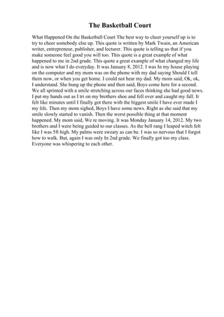 The Basketball Court
What Happened On the Basketball Court The best way to cheer yourself up is to
try to cheer somebody else up. This quote is written by Mark Twain, an American
writer, entrepreneur, publisher, and lecturer. This quote is telling us that if you
make someone feel good you will too. This quote is a great example of what
happened to me in 2nd grade. This quote a great example of what changed my life
and is now what I do everyday. It was January 8, 2012. I was In my house playing
on the computer and my mom was on the phone with my dad saying Should I tell
them now, or when you get home. I could not hear my dad. My mom said, Ok, ok,
I understand. She hung up the phone and then said, Boys come here for a second.
We all sprinted with a smile stretching across our faces thinking she had good news.
I put my hands out as I tri on my brothers shoe and fell over and caught my fall. It
felt like minutes until I finally got there with the biggest smile I have ever made I
my life. Then my mom sighed, Boys I have some news. Right as she said that my
smile slowly started to vanish. Then the worst possible thing at that moment
happened. My mom said, We re moving. It was Monday January 14, 2012. My two
brothers and I were being guided to our classes. As the bell rang I leaped witch felt
like I was 5ft high. My palms were sweaty as can be. I was so nervous that I forgot
how to walk. But, again I was only In 2nd grade. We finally got too my class.
Everyone was whispering to each other.
 