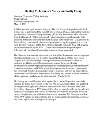 Dunlap V. Tennessee Valley Authority Essay
Dunlap v. Tennessee Valley Authority
Joyce Harrison
Business Employment Law
May 11, 2011
1. What were the legal issues in this case? The U.S. Court of Appeals for the Sixth
Circuit was to determine if the plaintiff, David Dunlap Dunlap, had met the burden of
proof that the Tennessee Valley Authority (TVA) was liable under Title VII of the
Civil Rights Act of 1964 by intentionally discriminating against him under both
disparate impact and disparate treatment analyses and whether the TVA appealto the
District Court erred in each of these analyses could be legally supported to reverse
their decision FindLaw, 2011). David Dunlap brought suit under Title VII, alleging
racial discrimination by the TVA.... Show more content on Helpwriting.net ...
3. Explain why the plaintiff s disparate treatment claim succeeded.
The disparate treatment doctrine requires a plaintiff to demonstrate that an employer
has treated some people less favorably than others because of their race, color,
religion, sex, or national origin. Three provisions required to prove disparate
treatment are (1) the plaintiff must establish a prima facie case of racial
discrimination; (2) the employer must articulate some legitimate, nondiscriminatory
reason for its actions, and (3) the plaintiff must prove that the stated reason was in
fact pretextual. Proof of discriminatory motive is critical and may be inferred from
the mere fact of differences in treatment. Proof may also be inferred from the falsity
of the employer s explanation for the treatment, (Walsh, 2010).
Mr. Dunlap successfully established a prima facie case of disparate treatment by
meeting the above 3 provisions; (1) he was African American; (2) he was qualified
for the position sought; and (3) white applicants with less experience were hired
for 9 of the 10 open jobs. TVA attempted to rebut his claim by offering the selection
matrix used during his interview as evidence to prove that he didn t rank as one of
the top 10 applicants due to his interview scores. However, Mr. Dunlap was able to
refute TVA s claim by demonstrating that his matrix score was manipulated to keep
him out of top 10, thus proving it was merely a
 