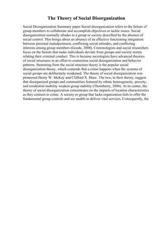 The Theory of Social Disorganization
Social Disorganization Summary paper Social disorganization refers to the failure of
group members to collaborate and accomplish objectives or tackle issues. Social
disorganization normally alludes to a group or society described by the absence of
social control. This brings about an absence of an effective functioning integration
between personal maladjustment, conflicting social attitudes, and conflicting
interests among group members (Goode, 2008). Criminologists and social researchers
focus on the factors that make individuals deviate from groups and society norms
relating their criminal conduct. This is because sociologists have advanced theories
of social structures in an effort to connection social disorganization and behavior
patterns. Stemming from the social structure theory is the popular social
disorganization theory, which contends that a crime happens when the systems of
social groups are deliberately weakened. The theory of social disorganization was
pioneered Henry W. McKay and Clifford X. Shaw. The two, in their theory, suggest
that disorganized groups and communities featured by ethnic heterogeneity, poverty,
and residential mobility weaken group stability (Thornberry, 2004). At its center, the
theory of social disorganization concentrates on the impacts of location characteristics
as they connect to crime. A society or group that lacks organization fails to offer the
fundamental group controls and are unable to deliver vital services. Consequently, the
 