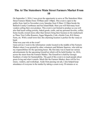 The At The Statesboro Main Street Farmers Market From
10
On September 3, 2016, I was given the opportunity to serve at The Statesboro Main
Street Farmers Market from 10:00am until 1:00pm. This event is open to the
public from April to November every Saturday from 9:30am 12:30pm beside the
Bulloch County Courthouse and Sea Island Bank. Here you will find many local
vendors selling their own produce. This event is not limited to produce as you will
also find locals selling jewelry, baked goods, crafts, and my personal favorite, coffee.
Some locally owned stores other than farmers bring their business to the marketsuch
as Three Tree Coffee Roasters, Sugar Magnolia, Cork s Kettle Corn, B G Honey
Farm, etc. With a small town feel, this charming location is perfect for the venue at
hand.
What was your role at the event?
Upon arrival, I went to the information vendor located in the middle of the Farmers
Market where I was greeted by other volunteers and Melanie Sparrow, who told me
my responsibilites for the upcoming hours. My first duty was to hand out various
advertisements for the upcoming GreenFest which will be held October 1st, 2016,
across the street from the Farmers Market. The GreenFest is held by Georgia
Southern s Center for Sustainability. The goal of this event is to teach people about
green living and what it entails. Much like the Farmers Market, there will be live
music, vendors, and workshops. Aside from passing out ads, I also helped keep
attendance of everyone in the market by taking a count every 30 minutes or so.
 