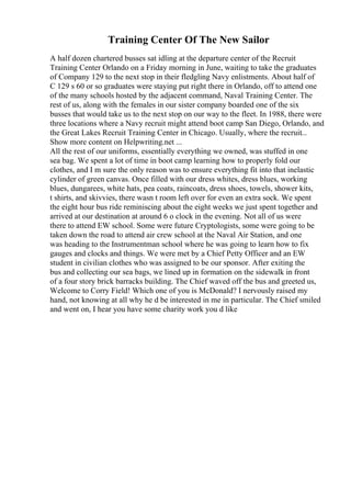 Training Center Of The New Sailor
A half dozen chartered busses sat idling at the departure center of the Recruit
Training Center Orlando on a Friday morning in June, waiting to take the graduates
of Company 129 to the next stop in their fledgling Navy enlistments. About half of
C 129 s 60 or so graduates were staying put right there in Orlando, off to attend one
of the many schools hosted by the adjacent command, Naval Training Center. The
rest of us, along with the females in our sister company boarded one of the six
busses that would take us to the next stop on our way to the fleet. In 1988, there were
three locations where a Navy recruit might attend boot camp San Diego, Orlando, and
the Great Lakes Recruit Training Center in Chicago. Usually, where the recruit...
Show more content on Helpwriting.net ...
All the rest of our uniforms, essentially everything we owned, was stuffed in one
sea bag. We spent a lot of time in boot camp learning how to properly fold our
clothes, and I m sure the only reason was to ensure everything fit into that inelastic
cylinder of green canvas. Once filled with our dress whites, dress blues, working
blues, dungarees, white hats, pea coats, raincoats, dress shoes, towels, shower kits,
t shirts, and skivvies, there wasn t room left over for even an extra sock. We spent
the eight hour bus ride reminiscing about the eight weeks we just spent together and
arrived at our destination at around 6 o clock in the evening. Not all of us were
there to attend EW school. Some were future Cryptologists, some were going to be
taken down the road to attend air crew school at the Naval Air Station, and one
was heading to the Instrumentman school where he was going to learn how to fix
gauges and clocks and things. We were met by a Chief Petty Officer and an EW
student in civilian clothes who was assigned to be our sponsor. After exiting the
bus and collecting our sea bags, we lined up in formation on the sidewalk in front
of a four story brick barracks building. The Chief waved off the bus and greeted us,
Welcome to Corry Field! Which one of you is McDonald? I nervously raised my
hand, not knowing at all why he d be interested in me in particular. The Chief smiled
and went on, I hear you have some charity work you d like
 
