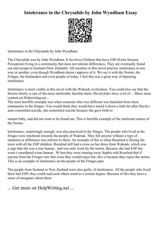 Intolerance in the Chrysalids by John Wyndham Essay
Intolerance in the Chrysalids by John Wyndham
The Chrysalids was by John Wyndham. It Involves Children that have ESP (Extra Sensory
Perception) living in a community that does not tolerate differences. They are eventually found
out and escape to Sealand (New Zealand). All societies in this novel practice intolerance in one
way or another, even though Wyndham doesn t approve of it. We see it with the Norms, the
Fringes, the Sealanders and even people of today. I feel this was a great way of depicting
intolerance.
Intolerance is most visible in this novel with the Waknuk civilization. You could also say that the
Strorm family is one of the most intolerable families there. David didn t have a lot of ... Show more
content on Helpwriting.net ...
The most horrible example was when someone who was different was banished from there
community to the fringes. You would think they would have toned it down a little bit after David s
aunt committed suicide; she committed suicide because she gave birth to
mutant baby, and did not want to be found out. This is horrible example of the intolerant nature of
the Norms.
Intolerance, surprisingly enough, was also practiced in the fringes. The people who lived in the
fringes were intolerant towards the people of Waknuk. They felt anyone without a type of
mutation or difference was inferior to them. An example of this is when Rosalind is fleeing the
town with all the ESP children. Rosalind still had a cross on her dress from Waknuk, which was
a sign that she was a true human , and was only worn by the norms. Because she had ESP she
wasn t considered a true human . W hen they were running away Sophie told Rosalind that if
anyone from the Fringes saw that cross they would reject her; this is because they reject the norms.
This is an example of intolerance on the people of the Fringes part.
The people from Sealand or New Zealand were also guilty of intolerance. All the people who lived
there had ESP; they could read each others mind to a certain degree. Because of this they have a
sense of arrogance about there
... Get more on HelpWriting.net ...
 