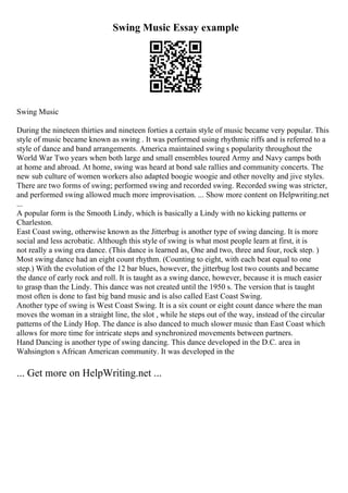 Swing Music Essay example
Swing Music
During the nineteen thirties and nineteen forties a certain style of music became very popular. This
style of music became known as swing . It was performed using rhythmic riffs and is referred to a
style of dance and band arrangements. America maintained swing s popularity throughout the
World War Two years when both large and small ensembles toured Army and Navy camps both
at home and abroad. At home, swing was heard at bond sale rallies and community concerts. The
new sub culture of women workers also adapted boogie woogie and other novelty and jive styles.
There are two forms of swing; performed swing and recorded swing. Recorded swing was stricter,
and performed swing allowed much more improvisation. ... Show more content on Helpwriting.net
...
A popular form is the Smooth Lindy, which is basically a Lindy with no kicking patterns or
Charleston.
East Coast swing, otherwise known as the Jitterbug is another type of swing dancing. It is more
social and less acrobatic. Although this style of swing is what most people learn at first, it is
not really a swing era dance. (This dance is learned as, One and two, three and four, rock step. )
Most swing dance had an eight count rhythm. (Counting to eight, with each beat equal to one
step.) With the evolution of the 12 bar blues, however, the jitterbug lost two counts and became
the dance of early rock and roll. It is taught as a swing dance, however, because it is much easier
to grasp than the Lindy. This dance was not created until the 1950 s. The version that is taught
most often is done to fast big band music and is also called East Coast Swing.
Another type of swing is West Coast Swing. It is a six count or eight count dance where the man
moves the woman in a straight line, the slot , while he steps out of the way, instead of the circular
patterns of the Lindy Hop. The dance is also danced to much slower music than East Coast which
allows for more time for intricate steps and synchronized movements between partners.
Hand Dancing is another type of swing dancing. This dance developed in the D.C. area in
Wahsington s African American community. It was developed in the
... Get more on HelpWriting.net ...
 