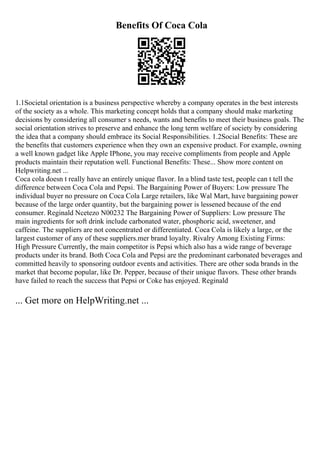 Benefits Of Coca Cola
1.1Societal orientation is a business perspective whereby a company operates in the best interests
of the society as a whole. This marketing concept holds that a company should make marketing
decisions by considering all consumer s needs, wants and benefits to meet their business goals. The
social orientation strives to preserve and enhance the long term welfare of society by considering
the idea that a company should embrace its Social Responsibilities. 1.2Social Benefits: These are
the benefits that customers experience when they own an expensive product. For example, owning
a well known gadget like Apple IPhone, you may receive compliments from people and Apple
products maintain their reputation well. Functional Benefits: These... Show more content on
Helpwriting.net ...
Coca cola doesn t really have an entirely unique flavor. In a blind taste test, people can t tell the
difference between Coca Cola and Pepsi. The Bargaining Power of Buyers: Low pressure The
individual buyer no pressure on Coca Cola Large retailers, like Wal Mart, have bargaining power
because of the large order quantity, but the bargaining power is lessened because of the end
consumer. Reginald Ncetezo N00232 The Bargaining Power of Suppliers: Low pressure The
main ingredients for soft drink include carbonated water, phosphoric acid, sweetener, and
caffeine. The suppliers are not concentrated or differentiated. Coca Cola is likely a large, or the
largest customer of any of these suppliers.mer brand loyalty. Rivalry Among Existing Firms:
High Pressure Currently, the main competitor is Pepsi which also has a wide range of beverage
products under its brand. Both Coca Cola and Pepsi are the predominant carbonated beverages and
committed heavily to sponsoring outdoor events and activities. There are other soda brands in the
market that become popular, like Dr. Pepper, because of their unique flavors. These other brands
have failed to reach the success that Pepsi or Coke has enjoyed. Reginald
... Get more on HelpWriting.net ...
 