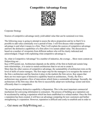 Competitive Advantage Essay
Corporate Strategy
Sources of competitive advantage rarely yield added value that can be sustained over time.
The following essay is going to attempt to assess the above proposition and try to find if it is
possible to add value continually over a period of time. I will first discuss what competitive
advantage is and what it means to a firm. Then I will explain the sources of competitive advantage
and how the distinctive capabilities of a firm allow it to sustain added value. The discussion is
based on a number of viewpoints from different authors who will be clearly indicated and
acknowledged. I begin with explaining what competitive advantage is.
So, what is Competitive Advantage? In a number of industries, the average ... Show more content on
Helpwriting.net ...
Kay (1995) points out, Architecture depends on the ability of the firm to build and sustain long
term relationships...it is easier to sustain architecture than to set out to create it.
More than the other sources of competitive advantage, the sustainability of architecture rests on the
level of skills of senior mangers. The first major step for the managers is to recognize the nature of
the firm s architecture and the function it plays in the markets the firm serves. Kay argues that
there are two main types of distinctive capability based on architecture,. Firstly, the firm s
architecture may generate a flow of innovations which forms a sustainable advantage. Secondly, the
architecture of the firm may allow the firm to successfully adopt new technology sooner and more
efficiently than it s competitors.
The second primary distinctive capability is Reputation. This is the most important commercial
mechanism for conveying information to consumers. The process of building up a reputation can
br accelerated by staking a reputation which has been established in a related market. Once the firm
s reputation has been created, it will have an advantage competing for new customers and further
strengthening it s reputation. However, reputation is difficult and costly to establish and in order to
... Get more on HelpWriting.net ...
 