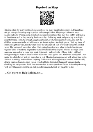 Deprived on Sleep
It is important for everyone to get enough sleep, but many people often ignore it. If people do
not get enough sleep they may experience sleep deprivation. Sleep deprivation can have
negative effects. When people do not get enough sleep or less, they may feel crabby and unable
to function as well as they usually do the next day. Balancing work and parenting as a single
parent in today s society is tough. Juggling children, work, taking care of home, and cart the
children to extracurricular activities are a lot for one s plate. As single parent I had my share of
sleepless nights as well, mostly when either my children fall sick or when I work extra shift at
work. The last time I remember when I had a sleepless night was when both of these factors
together came to hunt me. I agreed to work extra hours at the hospital because the night shift
secretary was unable to come into work. Although I had worked a 12 hour shift, I still had
enough energy to work at less five more hours that I had agreed too. At the end of my shift I was
ready for a hot shower and my warm bed to rest. My daughter came down with a fever that night.
She was vomiting, and could not keep any fluids down. My daughter was restless and was only
able to sleep an hour at a time. I wasn t really able to sleep at all because I was constantly
checking her temperature. Each time she vomited or even tossed and fussed in her sleep I was up
with her. Of course when the sun had risen I immediately took my daughter to the
... Get more on HelpWriting.net ...
 