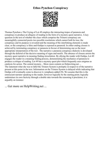 Ethos Pynchon Conspiracy
Thomas Pynchon s The Crying of Lot 49 employs the interacting tropes of paranoia and
conspiracy to produce an allegory of reading in the form of a mystery quest narrative. A key
question in the text of whether the clues which comprise the Tristero conspiracy are
meaningfully connected posits two possible resolutions which cannot both be true; the
conspiracy and its purpose is revealed and the meaning of the interlinking elements is made
clear, or the conspiracy is false and Oedipa is exposed as paranoid. In either ending closure is
achieved by terminating conspiracy or paranoia in favour of determining one as the most
appropriate interpretation of the text . The narrative s paranoia conspiracy dialectic is developed
through the deferral of the decisive meaning of signs and motifs. The absence of closure arrests the
mystery quest narrative in meaning finding irresolution. By allying the reader with Oedipa, Lot 49
engages the reader in a meaning finding process, demonstrating the mechanics of paranoia to
produce a critique of reading. Lot 49 has a mystery quest plot which frequently uses enigmas as
catalysts for action. The central mystery... Show more content on Helpwriting.net ...
The statement what she was to label the Tristero System is proleptic in respect to of the narrative
present at this point in the text. Information on the Tristero System is delayed while indicating that
Oedipa will eventually come to discover it. (emphasis added 29). We assume that this is the
omniscient narrator speaking to the reader, however logically be the starting point; logically
undermines its own facticity through a double take towards the reasoning it proclaims; it is
arguably an instance
... Get more on HelpWriting.net ...
 