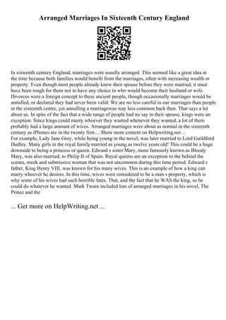 Arranged Marriages In Sixteenth Century England
In sixteenth century England, marriages were usually arranged. This seemed like a great idea at
the time because both families would benefit from the marriages, often with increasing wealth or
property. Even though most people already knew their spouse before they were married, it must
have been tough for them not to have any choice in who would become their husband or wife.
Divorces were a foreign concept to these ancient people, though occasionally marriages would be
annulled, or declared they had never been valid. We are no less careful in our marriages than people
in the sixteenth centre, yet annulling a marriagewas way less common back then. That says a lot
about us. In spite of the fact that a wide range of people had no say in their spouse, kings were an
exception. Since kings could marry whoever they wanted whenever they wanted, a lot of them
probably had a large amount of wives. Arranged marriages were about as normal in the sixteenth
century as iPhones are in the twenty first.... Show more content on Helpwriting.net ...
For example, Lady Jane Grey, while being young in the novel, was later married to Lord Guildford
Dudley. Many girls in the royal family married as young as twelve years old! This could be a huge
downside to being a princess or queen. Edward s sister Mary, more famously known as Bloody
Mary, was also married, to Philip II of Spain. Royal queens are an exception to the behind the
scenes, meek and submissive woman that was not uncommon during this time period. Edward s
father, King Henry VIII, was known for his many wives. This is an example of how a king can
marry whoever he desires. In this time, wives were considered to be a man s property, which is
why some of his wives had such horrible fates. That, and the fact that he WAS the king, so he
could do whatever he wanted. Mark Twain included lots of arranged marriages in his novel, The
Prince and the
... Get more on HelpWriting.net ...
 