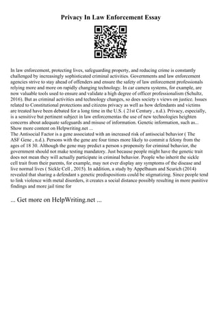 Privacy In Law Enforcement Essay
In law enforcement, protecting lives, safeguarding property, and reducing crime is constantly
challenged by increasingly sophisticated criminal activities. Governments and law enforcement
agencies strive to stay ahead of offenders and ensure the safety of law enforcement professionals
relying more and more on rapidly changing technology. In car camera systems, for example, are
now valuable tools used to ensure and validate a high degree of officer professionalism (Schultz,
2016). But as criminal activities and technology changes, so does society s views on justice. Issues
related to Constitutional protections and citizens privacy as well as how defendants and victims
are treated have been debated for a long time in the U.S. ( 21st Century , n.d.). Privacy, especially,
is a sensitive but pertinent subject in law enforcementas the use of new technologies heighten
concerns about adequate safeguards and misuse of information. Genetic information, such as...
Show more content on Helpwriting.net ...
The Antisocial Factor is a gene associated with an increased risk of antisocial behavior ( The
ASF Gene , n.d.). Persons with the gene are four times more likely to commit a felony from the
ages of 18 30. Although the gene may predict a person s propensity for criminal behavior, the
government should not make testing mandatory. Just because people might have the genetic trait
does not mean they will actually participate in criminal behavior. People who inherit the sickle
cell trait from their parents, for example, may not ever display any symptoms of the disease and
live normal lives ( Sickle Cell , 2015). In addition, a study by Appelbaum and Scurich (2014)
revealed that sharing a defendant s genetic predispositions could be stigmatizing. Since people tend
to link violence with metal disorders, it creates a social distance possibly resulting in more punitive
findings and more jail time for
... Get more on HelpWriting.net ...
 