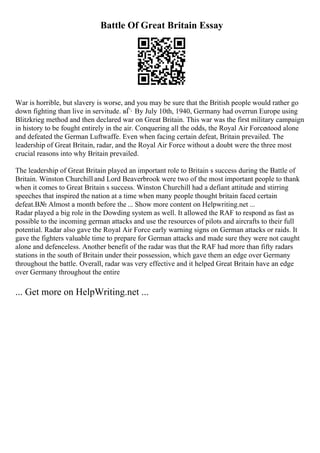 Battle Of Great Britain Essay
War is horrible, but slavery is worse, and you may be sure that the British people would rather go
down fighting than live in servitude. вЃ· By July 10th, 1940, Germany had overrun Europe using
Blitzkrieg method and then declared war on Great Britain. This war was the first military campaign
in history to be fought entirely in the air. Conquering all the odds, the Royal Air Forcestood alone
and defeated the German Luftwaffe. Even when facing certain defeat, Britain prevailed. The
leadership of Great Britain, radar, and the Royal Air Force without a doubt were the three most
crucial reasons into why Britain prevailed.
The leadership of Great Britain played an important role to Britain s success during the Battle of
Britain. Winston Churchill and Lord Beaverbrook were two of the most important people to thank
when it comes to Great Britain s success. Winston Churchill had a defiant attitude and stirring
speeches that inspired the nation at a time when many people thought britain faced certain
defeat.В№ Almost a month before the ... Show more content on Helpwriting.net ...
Radar played a big role in the Dowding system as well. It allowed the RAF to respond as fast as
possible to the incoming german attacks and use the resources of pilots and aircrafts to their full
potential. Radar also gave the Royal Air Force early warning signs on German attacks or raids. It
gave the fighters valuable time to prepare for German attacks and made sure they were not caught
alone and defenceless. Another benefit of the radar was that the RAF had more than fifty radars
stations in the south of Britain under their possession, which gave them an edge over Germany
throughout the battle. Overall, radar was very effective and it helped Great Britain have an edge
over Germany throughout the entire
... Get more on HelpWriting.net ...
 