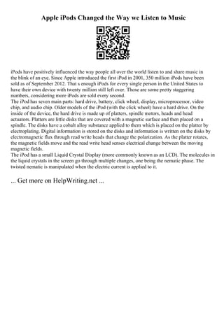 Apple iPods Changed the Way we Listen to Music
iPods have positively influenced the way people all over the world listen to and share music in
the blink of an eye. Since Apple introduced the first iPod in 2001, 350 million iPods have been
sold as of September 2012. That s enough iPods for every single person in the United States to
have their own device with twenty million still left over. Those are some pretty staggering
numbers, considering more iPods are sold every second.
The iPod has seven main parts: hard drive, battery, click wheel, display, microprocessor, video
chip, and audio chip. Older models of the iPod (with the click wheel) have a hard drive. On the
inside of the device, the hard drive is made up of platters, spindle motors, heads and head
actuators. Platters are little disks that are covered with a magnetic surface and then placed on a
spindle. The disks have a cobalt alloy substance applied to them which is placed on the platter by
electroplating. Digital information is stored on the disks and information is written on the disks by
electromagnetic flux through read write heads that change the polarization. As the platter rotates,
the magnetic fields move and the read write head senses electrical change between the moving
magnetic fields.
The iPod has a small Liquid Crystal Display (more commonly known as an LCD). The molecules in
the liquid crystals in the screen go through multiple changes, one being the nematic phase. The
twisted nematic is manipulated when the electric current is applied to it.
... Get more on HelpWriting.net ...
 