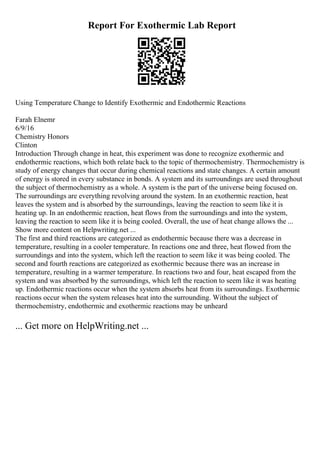 Report For Exothermic Lab Report
Using Temperature Change to Identify Exothermic and Endothermic Reactions
Farah Elnemr
6/9/16
Chemistry Honors
Clinton
Introduction Through change in heat, this experiment was done to recognize exothermic and
endothermic reactions, which both relate back to the topic of thermochemistry. Thermochemistry is
study of energy changes that occur during chemical reactions and state changes. A certain amount
of energy is stored in every substance in bonds. A system and its surroundings are used throughout
the subject of thermochemistry as a whole. A system is the part of the universe being focused on.
The surroundings are everything revolving around the system. In an exothermic reaction, heat
leaves the system and is absorbed by the surroundings, leaving the reaction to seem like it is
heating up. In an endothermic reaction, heat flows from the surroundings and into the system,
leaving the reaction to seem like it is being cooled. Overall, the use of heat change allows the ...
Show more content on Helpwriting.net ...
The first and third reactions are categorized as endothermic because there was a decrease in
temperature, resulting in a cooler temperature. In reactions one and three, heat flowed from the
surroundings and into the system, which left the reaction to seem like it was being cooled. The
second and fourth reactions are categorized as exothermic because there was an increase in
temperature, resulting in a warmer temperature. In reactions two and four, heat escaped from the
system and was absorbed by the surroundings, which left the reaction to seem like it was heating
up. Endothermic reactions occur when the system absorbs heat from its surroundings. Exothermic
reactions occur when the system releases heat into the surrounding. Without the subject of
thermochemistry, endothermic and exothermic reactions may be unheard
... Get more on HelpWriting.net ...
 