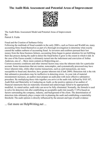 The Audit Risk Assessment and Potential Areas of Improvement
The Audit Risks Assessment Model and Potential Areas of Improvement
By:
Patrick S. Fields
Fraud and the Creation of Sarbanes Oxley
Following the multitude of fraud scandals in the early 2000 s, such as Enron and WorldCom, many
accounting firms found themselves as part of a thorough investigation to determine what exactly
caused the sudden outburst of accounting fraud. As investors and creditors pursued their lost
money from the these business failures, accounting firms began to garner attention for not fulfilling
their due process during the audit to detect the fraud before it grew to the extent in which it did. In
the case of the Enron scandal, it ultimately turned into the indictment and conviction of Arthur
Anderson, one of ... Show more content on Helpwriting.net ...
Current economic conditions and other internal factors may raise the inherent risks for a particular
account. Some transactions that are routine, noncomplex, and systematically processed may have
lower inherent risks, while other routine transactions, such as cash transactions, are more
susceptible to fraud and, therefore, have greater inherent risk (Clark 2009). Detection risk is the risk
that substantive procedures may be ineffective in detecting errors. As your risk of material
misstatement increases, an auditor must prepare an audit plan with more effective substantive
procedure. By multiplying these risks together you arrive at the audit risk; defined by SAS 107,
Audit Risk and Materiality in Conducting an Audit, as the positive opinion of an auditor of
financial statements that are materially misstated and unknowingly failed to be appropriately
modified. As stated earlier, audit risks can never be fully eliminated. Normally, the formula is used
to solve for detection risk after establishing an acceptable audit risk (usually 5 10%) based on
factors surrounding the company, industry, and background of the client. The determination of
detection risks ultimately plays a major role in planning the audit and establishing a materiality
threshold. The audit opinion is directly influenced by the amount and type of audit evidence
... Get more on HelpWriting.net ...
 