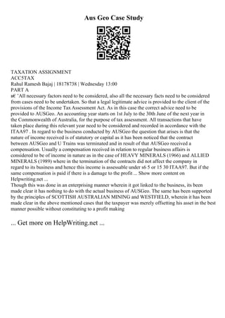 Aus Geo Case Study
TAXATION ASSIGNMENT
ACC5TAX
Rahul Ramesh Bajaj | 18178738 | Wednesday 13:00
PART A
в€’All necessary factors need to be considered, also all the necessary facts need to be considered
from cases need to be undertaken. So that a legal legitimate advice is provided to the client of the
provisions of the Income TaxAssessment Act. As in this case the correct advice need to be
provided to AUSGeo. An accounting year starts on 1st July to the 30th June of the next year in
the Commonwealth of Australia, for the purpose of tax assessment. All transactions that have
taken place during this relevant year need to be considered and recorded in accordance with the
ITAA97 . In regard to the business conducted by AUSGeo the question that arises is that the
nature of income received is of statutory or capital as it has been noticed that the contract
between AUSGeo and U Trains was terminated and in result of that AUSGeo received a
compensation. Usually a compensation received in relation to regular business affairs is
considered to be of income in nature as in the case of HEAVY MINERALS (1966) and ALLIED
MINERALS (1989) where in the termination of the contracts did not affect the company in
regard to its business and hence this income is assessable under s6 5 or 15 30 ITAA97. But if the
same compensation is paid if there is a damage to the profit ... Show more content on
Helpwriting.net ...
Though this was done in an enterprising manner wherein it got linked to the business, its been
made clear it has nothing to do with the actual business of AUSGeo. The same has been supported
by the principles of SCOTTISH AUSTRALIAN MINING and WESTFIELD, wherein it has been
made clear in the above mentioned cases that the taxpayer was merely offsetting his asset in the best
manner possible without constituting to a profit making
... Get more on HelpWriting.net ...
 