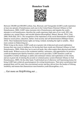 Homeless Youth
Between 240,000 and 400,000 Lesbian, Gay, Bisexual, and Transgender (LGBT) youth experience
at least one episode of homelessness each year in the United States (National Alliance to End
Homelessness, 2008). LGBT status increases risk of homelessness and impedes the youth s
attempts to exit homelessness, therefore the youth experience high rates of sex work, HIV risk,
substance use, mental illness, and suicidal ideation (Keuroghlian, Shtasel, Bassuk, 2014; Tyler,
2008; Walls Bell, 2011). The recognition of the importance of the social determinants of health is
linked to social justice, education, shelter, food security and self determination (Mohajer Ernest,
2010). Their fundamental human rights are being violated, including the right to suitable... Show
more content on Helpwriting.net ...
While living on the streets, LGBT youth are at greater risk of physical and sexual exploitation
because they may resort to trading sex for having their basic needs met (National Alliance to End
Homelessness, 2009). While they are in survival mode, they often neglect their physical and mental
health needs. Without access to the residential stability, nurturance, and opportunities for positive
youth development provided by homeless youth service providers, LGBT homeless youth are
susceptible to further challenges as adults and continued violence and exploitation on the streets,
and are at great risk of entering the juvenile or criminal justice system (National Alliance to End
Homelessness, 2009). On the other hand, Youth kicked out of otherwise well functioning homes for
being LGBT had a relatively good prognosis for exiting homelessness. Their prior socialization had
prepared them well for entry into conventional society and they did not have the burden of lifelong
instability and trauma that characterizes most homeless youth (Keuroghlian, et al.,
... Get more on HelpWriting.net ...
 