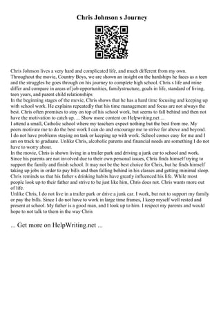 Chris Johnson s Journey
Chris Johnson lives a very hard and complicated life, and much different from my own.
Throughout the movie, Country Boys, we are shown an insight on the hardships he faces as a teen
and the struggles he goes through on his journey to complete high school. Chris s life and mine
differ and compare in areas of job opportunities, familystructure, goals in life, standard of living,
teen years, and parent child relationships
In the beginning stages of the movie, Chris shows that he has a hard time focusing and keeping up
with school work. He explains repeatedly that his time management and focus are not always the
best. Chris often promises to stay on top of his school work, but seems to fall behind and then not
have the motivation to catch up. ... Show more content on Helpwriting.net ...
I attend a small, Catholic school where my teachers expect nothing but the best from me. My
peers motivate me to do the best work I can do and encourage me to strive for above and beyond.
I do not have problems staying on task or keeping up with work. School comes easy for me and I
am on track to graduate. Unlike Chris, alcoholic parents and financial needs are something I do not
have to worry about.
In the movie, Chris is shown living in a trailer park and driving a junk car to school and work.
Since his parents are not involved due to their own personal issues, Chris finds himself trying to
support the family and finish school. It may not be the best choice for Chris, but he finds himself
taking up jobs in order to pay bills and then falling behind in his classes and getting minimal sleep.
Chris reminds us that his father s drinking habits have greatly influenced his life. While most
people look up to their father and strive to be just like him, Chris does not. Chris wants more out
of life.
Unlike Chris, I do not live in a trailer park or drive a junk car. I work, but not to support my family
or pay the bills. Since I do not have to work in large time frames, I keep myself well rested and
present at school. My father is a good man, and I look up to him. I respect my parents and would
hope to not talk to them in the way Chris
... Get more on HelpWriting.net ...
 