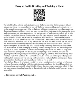 Essay on Saddle Breaking and Training a Horse
The art of breaking a horse, really just depends on the horse and rider. Before you ever ride, or
tack up your horse, you always have to know if the horse is ready, willing, and responsive to you
on the ground, then you can start. If he or she is not willing or responsive to you when you are on
the ground, he or she will not respect you when you are riding. Make sure the horseknows the terms
walk, trot, canter, and whoa, or any terms you use in replace of walk, trot, or woah, it will be a lot
easier for you, and the horse will understand more. To make sure your horse is responsive to you
on the ground is to make sure you spend a lot of time with your horse. Examples of what you
should do is to groom your horse every day, walk him or... Show more content on Helpwriting.net ...
Walk him or her around the yard, or any acreage that you have, it s good for both you and him or
her. You have to be expecting anything, and everything that would happen. Like if a piece of
paper or a bag flies by you, or a dog, bird, cat runs past you or a dog is barking, and they spook
and try to take off or starts rearing up or bucking. Always be on your toes, and make sure you re
holding on to excess lead and the knot or clip connecting to the halter, and NEVER, wrap your
hand around the lead rope! If you do, and you re not paying a lot of attention, and your foal
/yearling/mare/stallion/gelding spooks and runs, you re going with him. And another thing, make
sure he is respectful, lead him, don t let him lead you. Do not let him eat the grass when you are
walking, kick his nose, don t let him jog while you want to walk, make him run in circles, if you
let him do that, then he gets his way, and won t listen to you as well.
First, the best thing to do is lunge, it s best if you have a round pin so they can t go anywhere, or
pull away from you; get a halter with the metal rings and get a lunge line about 25 or so feet, but
when you lunge, start out with only a little bit of lunge line, then progress up to the whole 25 feet,
and make sure the lunge line has a clip on the end to hook it on the halter, and if you have to, get a
lunge whip,
... Get more on HelpWriting.net ...
 