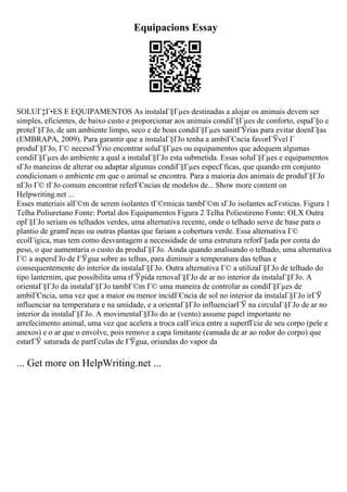 Equipacions Essay
SOLUГ‡Г•ES E EQUIPAMENTOS As instalaГ§Гµes destinadas a alojar os animais devem ser
simples, eficientes, de baixo custo e proporcionar aos animais condiГ§Гµes de conforto, espaГ§o e
proteГ§ГЈo, de um ambiente limpo, seco e de boas condiГ§Гµes sanitГЎrias para evitar doenГ§as
(EMBRAPA, 2009). Para garantir que a instalaГ§ГЈo tenha a ambiГЄncia favorГЎvel Г
produГ§ГЈo, Г© necessГЎrio encontrar soluГ§Гµes ou equipamentos que adequem algumas
condiГ§Гµes do ambiente a qual a instalaГ§ГЈo esta submetida. Essas soluГ§Гµes e equipamentos
sГЈo maneiras de alterar ou adaptar algumas condiГ§Гµes especГficas, que quando em conjunto
condicionam o ambiente em que o animal se encontra. Para a maioria dos animais de produГ§ГЈo
nГЈo Г© tГЈo comum encontrar referГЄncias de modelos de... Show more content on
Helpwriting.net ...
Esses materiais alГ©m de serem isolantes tГ©rmicas tambГ©m sГЈo isolantes acГєsticas. Figura 1
Telha Poliuretano Fonte: Portal dos Equipamentos Figura 2 Telha Poliestireno Fonte: OLX Outra
opГ§ГЈo seriam os telhados verdes, uma alternativa recente, onde o telhado serve de base para o
plantio de gramГneas ou outras plantas que fariam a cobertura verde. Essa alternativa Г©
ecolГіgica, mas tem como desvantagem a necessidade de uma estrutura reforГ§ada por conta do
peso, o que aumentaria o custo da produГ§ГЈo. Ainda quando analisando o telhado, uma alternativa
Г© a aspersГЈo de ГЎgua sobre as telhas, para diminuir a temperatura das telhas e
consequentemente do interior da instalaГ§ГЈo. Outra alternativa Г© a utilizaГ§ГЈo de telhado do
tipo lanternim, que possibilita uma rГЎpida renovaГ§ГЈo de ar no interior da instalaГ§ГЈo. A
orientaГ§ГЈo da instalaГ§ГЈo tambГ©m Г© uma maneira de controlar as condiГ§Гµes de
ambiГЄncia, uma vez que a maior ou menor incidГЄncia de sol no interior da instalaГ§ГЈo irГЎ
influenciar na temperatura e na umidade, e a orientaГ§ГЈo influenciarГЎ na circulaГ§ГЈo de ar no
interior da instalaГ§ГЈo. A movimentaГ§ГЈo do ar (vento) assume papel importante no
arrefecimento animal, uma vez que acelera a troca calГіrica entre a superfГcie de seu corpo (pele e
anexos) e o ar que o envolve, pois remove a capa limitante (camada de ar ao redor do corpo) que
estarГЎ saturada de partГculas de ГЎgua, oriundas do vapor da
... Get more on HelpWriting.net ...
 