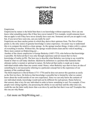 empiricism Essay
Empiricism
Empiricism by nature is the belief that there is no knowledge without experience. How can one
know what something tastes like if they have never tasted it? For example, would someone know
that an apple is red if they have never actually have seen one. Someone can tell you an apple is red,
but, if you never have seen one, can you really be sure?
Empiricists use three anchor points in which they derive their opinions from. The first of these
points is; the only source of genuine knowledge is sense experience. An easier way to understand
this is to compare the mind to a clean sponge. As the sponge touches things, it takes with it, a piece
of everything it touches. Without this, the sponge would remain clean and be void of anything ...
Show more content on Helpwriting.net ...
Another of the classic empiricists is George Berkeley (1685 1753), who believes that knowledge
is possible. He believed that it was only through experience and not reason that we have
knowledge of reality (p.99). The best way to describe what Berkeley was trying to say would be
found in what we call today idealism. Idealism by definition is a position that maintains that
ultimate reality is mental or spiritual in nature. He believed that reality is made up in many
individual minds rather than one cosmic mind. Hence, when Berkeley says that we have an idea of
something he is not necessarily referring to a particular concept but to the experience of our
memory of the combined ideas.
The third empiricist is David Hume (1711 1776) and he does not answer this question as easily
as the first two have. He believes that knowledge is possible but is limited by what we cannot
know about the world outside of our own experience. Since we can only know the contents of
our individual minds, knowledge would and can be different for each person. Hume believes
that sensory data is key for any individual in order to know something is real. For example, if two
people were sitting together, one possessing the ability to see and hear and the other does not,
could the one the latter really know that a car drove by and that fact that it was red? Examples like
this one are why Hume
... Get more on HelpWriting.net ...
 