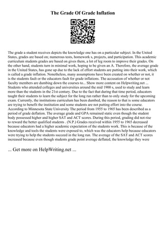 The Grade Of Grade Inflation
The grade a student receives depicts the knowledge one has on a particular subject. In the United
States, grades are based on; numerous tests, homework s, projects, and participation. This academic
curriculum students grades are based on gives them, a lot of leg room to improve their grades. On
the other hand, students turn in minimal work, hoping to be given an A. Therefore, the average grade
in the United States, has gone up due to the lack of effort students are putting into their work, which
is called a grade inflation. Nonetheless, many assumptions have been created on whether or not, it
is the students fault or the educators fault for grade inflations. The accusation of whether or not
faculty members are dumbing down the courses to... Show more content on Helpwriting.net ...
Students who attended colleges and universities around the mid 1900 s, used to study and learn
more than the students in the 21st century. Due to the fact that during that time period, educators
taught their students to learn the subject for the long run rather than to only study for the upcoming
exam. Currently, the institutions curriculum has been dumbed, the reason to that is some educators
are trying to benefit the institution and some students are not putting effort into the course.
According to Minnesota State University The period from 1955 to 1965 has been described as a
period of grade deflation. The average grade and GPA remained static even though the student
body possessed higher and higher SAT and ACT scores. During this period, grading did not rise
to reward the better qualified students . (N.P.) Grades received within 1955 to 1965 decreased
because educators had a higher academic expectation of the students work. This is because of the
knowledge and tools the students were exposed to, which was the educators help because educators
were trying to help the students succeed in the long run. The average of the SAT and ACT scores
increased because even though students grade point average deflated, the knowledge they were
... Get more on HelpWriting.net ...
 