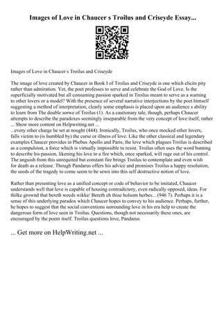 Images of Love in Chaucer s Troilus and Criseyde Essay...
Images of Love in Chaucer s Troilus and Criseyde
The image of love created by Chaucer in Book I of Troilus and Criseyde is one which elicits pity
rather than admiration. Yet, the poet professes to serve and celebrate the God of Love. Is the
superficially motivated but all consuming passion sparked in Troilus meant to serve as a warning
to other lovers or a model? With the presence of several narrative interjections by the poet himself
suggesting a method of interpretation, clearly some emphasis is placed upon an audience s ability
to learn from The double sorwe of Troilus (1). As a cautionary tale, though, perhaps Chaucer
attempts to describe the paradoxes seemingly inseparable from the very concept of love itself, rather
... Show more content on Helpwriting.net ...
...every other charge he set at nought (444). Ironically, Troilus, who once mocked other lovers,
falls victim to (is humbled by) the curse or illness of love. Like the other classical and legendary
examples Chaucer provides in Phebus Apollo and Paris, the love which plagues Troilus is described
as a compulsion, a force which is virtually impossible to resist. Troilus often uses the word burning
to describe his passion, likening his love to a fire which, once sparked, will rage out of his control.
The anguish from this unrequited but constant fire brings Troilus to contemplate and even wish
for death as a release. Though Pandarus offers his advice and promises Troilus a happy resolution,
the seeds of the tragedy to come seem to be sewn into this self destructive notion of love.
Rather than presenting love as a unified concept or code of behavior to be imitated, Chaucer
understands well that love is capable of housing contradictory, even radically opposed, ideas. For
thilke grownd that bereth weeds wikke/ Bereth eh thise holsom herbes... (946 7). Perhaps it is a
sense of this underlying paradox which Chaucer hopes to convey to his audience. Perhaps, further,
he hopes to suggest that the social conventions surrounding love in his era help to create the
dangerous form of love seen in Troilus. Questions, though not necessarily these ones, are
encouraged by the poem itself. Troilus questions love, Pandarus
... Get more on HelpWriting.net ...
 