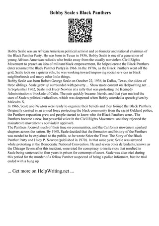 Bobby Seale s Black Panthers
Bobby Seale was an African American political activist and co founder and national chairman of
the Black Panther Party. He was born in Texas in 1936, Bobby Seale is one of a generation of
young African American radicals who broke away from the usually nonviolent Civil Rights
Movement to preach an idea of militant black empowerment, He helped create the Black Panthers
(later renamed the Black Panther Party) in 1966. In the 1970s, as the Black Panthers went off the
grid, Seale took on a quieter role, he was working toward improving social services in black
neighborhoods and many other little things.
Bobby Seale was born Robert George Seale on October 22, 1936, in Dallas, Texas, the oldest of
three siblings. Seale grew up surrounded with poverty ... Show more content on Helpwriting.net ...
In September 1962, Seale met Huey Newton at a rally that was protesting the Kennedy
Administration s blockade of Cuba. The pair quickly became friends, and that year marked the
start of Seale s political radicalism, which was deepened when Bobby attended a speech given by
Malcolm X.
In 1966, Seale and Newton were ready to organize their beliefs and they formed the Black Panthers.
Originally created as an armed force protecting the black community from the racist Oakland police,
the Panthers reputation grew and people started to know who the Black Panthers were.. The
Panthers became a new, but powerful voice in the Civil Rights Movement, and they rejected the
mainstream movement s nonviolent approach.
The Panthers focused much of their time on communities, and the California movement sparked
chapters across the nation. By 1968, Seale decided that the formation and history of the Panthers
was needed to be explained to the public, so he wrote Seize the Time: The Story of the Black
Panther Party and Huey P. Newton(published in 1970). In that same year, Seale was arrested
while protesting at the Democratic National Convention. He and seven other defendants, known as
the Chicago Seven after this incident, were tried for conspiracy to incite riots that resulted in
Seale being sentenced to four years in prison for contempt of court. Seale was also tried during
this period for the murder of a fellow Panther suspected of being a police informant, but the trial
ended with a hung up
... Get more on HelpWriting.net ...
 