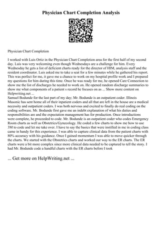 Physician Chart Completion Analysis
Physician Chart Completion
I worked with Luis Ortiz in the Physician Chart Completion area for the first half of my second
day. Luis was very welcoming even though Wednesdays are a challenge for him. Every
Wednesday he gets a list of deficient charts ready for the director of HIM, analysis staff and the
resident coordinator. Luis asked me to take a seat for a few minutes while he gathered his report.
This was perfect for me, it gave me a chance to work on my hospital profile work and I prepared
my questions for him during this time. Once he was ready for me, he opened Care Connection to
show me the list of discharges he needed to work on. He opened random discharge summaries to
show me what components of a patient s record he focuses on as ... Show more content on
Helpwriting.net ...
Samuel Bodunde for the last part of my day; Mr. Bodunde is an outpatient coder. Illinois
Masonic has sent home all of their inpatient coders and all that are left in the house are a medical
necessity and outpatient coders. I was both nervous and excited to finally do real coding on the
coding software. Mr. Bodunde first gave me an indebt explanation of what his duties and
responsibilities are and the expectation management has for production. Once introductions
were complete, he proceeded to code. Mr. Bodunde is an outpatient coder who codes Emergency
Room charts as well as Obstetrics/Gynecology. He coded a few charts to show me how to use
3M to code and let me take over. I have to say the basics that were instilled in me in coding class
came in handy for this experience. I was able to capture clinical data from the patient charts with
80% accuracy with his guidance. Once I gained momentum I was able to move quicker through
the charts. We started with the Obstetrics charts and worked our way to the ER charts. The ER
charts were a bit more complex since more clinical data needed to be captured to tell the story. I
had Mr. Bodunde code a handful charts with the ER charts before I took
... Get more on HelpWriting.net ...
 