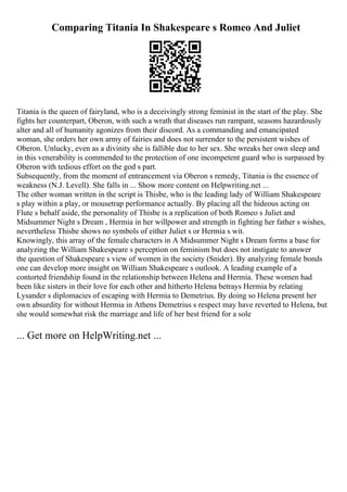 Comparing Titania In Shakespeare s Romeo And Juliet
Titania is the queen of fairyland, who is a deceivingly strong feminist in the start of the play. She
fights her counterpart, Oberon, with such a wrath that diseases run rampant, seasons hazardously
alter and all of humanity agonizes from their discord. As a commanding and emancipated
woman, she orders her own army of fairies and does not surrender to the persistent wishes of
Oberon. Unlucky, even as a divinity she is fallible due to her sex. She wreaks her own sleep and
in this venerability is commended to the protection of one incompetent guard who is surpassed by
Oberon with tedious effort on the god s part.
Subsequently, from the moment of entrancement via Oberon s remedy, Titania is the essence of
weakness (N.J. Levell). She falls in ... Show more content on Helpwriting.net ...
The other woman written in the script is Thisbe, who is the leading lady of William Shakespeare
s play within a play, or mousetrap performance actually. By placing all the hideous acting on
Flute s behalf aside, the personality of Thisbe is a replication of both Romeo s Juliet and
Midsummer Night s Dream , Hermia in her willpower and strength in fighting her father s wishes,
nevertheless Thisbe shows no symbols of either Juliet s or Hermia s wit.
Knowingly, this array of the female characters in A Midsummer Night s Dream forms a base for
analyzing the William Shakespeare s perception on feminism but does not instigate to answer
the question of Shakespeare s view of women in the society (Snider). By analyzing female bonds
one can develop more insight on William Shakespeare s outlook. A leading example of a
contorted friendship found in the relationship between Helena and Hermia. These women had
been like sisters in their love for each other and hitherto Helena betrays Hermia by relating
Lysander s diplomacies of escaping with Hermia to Demetrius. By doing so Helena present her
own absurdity for without Hermia in Athens Demetrius s respect may have reverted to Helena, but
she would somewhat risk the marriage and life of her best friend for a sole
... Get more on HelpWriting.net ...
 