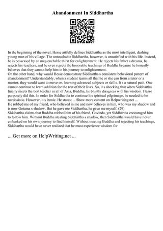 Abandonment In Siddhartha
In the beginning of the novel, Hesse artfully defines Siddhartha as the most intelligent, dashing
young man of his village. The untouchable Siddhartha, however, is unsatisfied with his life. Instead,
he is possessed by an unquenchable thirst for enlightenment. He rejects his father s dreams, he
rejects his teachers, and he even rejects the honorable teachings of Buddha because he honestly
believes that they cannot help him in his journey to enlightenment.
On the other hand, why would Hesse demonstrate Siddhartha s consistent behavioral pattern of
abandonment? Understandably, when a student learns all that he or she can from a tutor or a
mentor, they would want to move on, learning advanced subjects or skills. It s a natural path. One
cannot continue to learn addition for the rest of their lives. So, it s shocking that when Siddhartha
finally meets the best teacher in all of Asia, Buddha, he bluntly disagrees with his wisdom. Hesse
purposely did this. In order for Siddhartha to continue his spiritual pilgrimage, he needed to be
narcissistic. However, it s ironic. He states: ... Show more content on Helpwriting.net ...
He robbed me of my friend, who believed in me and now believes in him, who was my shadow and
is now Gotama s shadow. But he gave me Siddhartha, he gave me myself. (29)
Siddhartha claims that Buddha robbed him of his friend, Govinda, yet Siddhartha encouraged him
to follow him. Without Buddha stealing Siddhartha s shadow, then Siddhartha would have never
embarked on his own journey to find himself. Without meeting Buddha and rejecting his teachings,
Siddhartha would have never realized that he must experience wisdom for
... Get more on HelpWriting.net ...
 