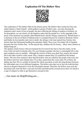 Explication Of The Hollow Men
The explication of The Hollow Men In the famous poem The Hollow Men written by Eliot, the
author depicts a land of death , which gathers a group of hollow men , not only showing the
emptiness and a sense of loss of people, but also reflecting the falling of modern civilization. In
his description, we can clearly see the hopeless status that the people live. In the epigraph of the
poem, Eliot mentions two people called Mistah Kurtz and the old guy respectively. Mistah Kurtz is
a character in the novel Heart of darknesswho is corrupted because he wanted to dominate Africa
and finally he lost morality and went to death. the old guy is the man named Guy Fawkes who
tried to burn the Parliament building but unluckily failed. Then every November 5th in England
becomes the Guy Fawkes Day . In that special day, children ask for money... Show more content on
Helpwriting.net ...
The speaker clearly knows what environment he lives but he has fear to face the reality. In the
Eyes I dare not meet in dreams (line 19), eyes belong to people who have a meaningful life so the
poet compares eyes to sunlight . Although the owners of these eyes died, they acquire the eternal
life in the other world to some extent. Plus, a broken column (line 23) symbolizes the broken
dream. The next four sentences show that the hollow men are called by the people with souls, but
the hollow men live more distant (line 27) so they cannot hear the voices (line 25) of them. the
fading star (line 29) is a symbol of eternal life which accurately reveals the long distance between
the individuals stay in two different kingdoms. The hollow men dare not to face the truth but they
choose to disguise themselves to be the real people instead. Therefore, the hollow men wear the
decorated suits such like Rat s coat and crowskin and hold up the crossed staves (line 33) which is
a sign of religion in order to get themselves rescued in this
... Get more on HelpWriting.net ...
 