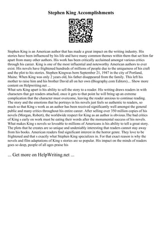 Stephen King Accomplishments
Stephen King is an American author that has made a great impact on the writing industry. His
stories have been influenced by his life and have many common themes within them that set him far
apart from many other authors. His work has been critically acclaimed amongst various critics
through his career. King is one of the most influential and noteworthy American authors to ever
exist. His novels have frightened hundreds of millions of people due to the uniqueness of his craft
and the plot to his stories. Stephen Kingwas born September 21, 1947 in the city of Portland,
Maine. When King was only 2 years old, his father disappeared from the family. This left his
mother to raise him and his brother David all on her own (Biography.com Editors).... Show more
content on Helpwriting.net ...
What sets King apart is his ability to sell the story to a reader. His writing draws readers in with
characters that get readers attached, once it gets to that point he will bring up an extreme
complication that the character must overcome, leaving the reader anxious to continue reading.
The story and the emotions that he portrays in his novels just feels so authentic to readers, so
much so that King s work as an author has been received significantly well amongst the general
public and many critics throughout his entire career. After selling over 350 million copies of his
novels (Morgan, Robert), the worldwide respect for King as an author is obvious.The bad critics
of King s early on work must be eating their words after the monumental success of his novels.
What makes King s novels so loveable to millions of Americans is his ability to tell a great story.
The plots that he creates are so unique and undeniably interesting that readers cannot stay away
from his books. American readers find significant interest in the horror genre. They love to be
frightened and that s exactly what Stephen King specializes in. For that exact reason is why the
novels and film adaptations of King s stories are so popular. His impact on the minds of readers
goes so deep, people of all ages praise his
... Get more on HelpWriting.net ...
 
