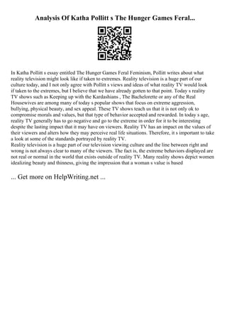 Analysis Of Katha Pollitt s The Hunger Games Feral...
In Katha Pollitt s essay entitled The Hunger Games Feral Feminism, Pollitt writes about what
reality television might look like if taken to extremes. Reality television is a huge part of our
culture today, and I not only agree with Pollitt s views and ideas of what reality TV would look
if taken to the extremes, but I believe that we have already gotten to that point. Today s reality
TV shows such as Keeping up with the Kardashians , The Bachelorette or any of the Real
Housewives are among many of today s popular shows that focus on extreme aggression,
bullying, physical beauty, and sex appeal. These TV shows teach us that it is not only ok to
compromise morals and values, but that type of behavior accepted and rewarded. In today s age,
reality TV generally has to go negative and go to the extreme in order for it to be interesting
despite the lasting impact that it may have on viewers. Reality TV has an impact on the values of
their viewers and alters how they may perceive real life situations. Therefore, it s important to take
a look at some of the standards portrayed by reality TV.
Reality television is a huge part of our television viewing culture and the line between right and
wrong is not always clear to many of the viewers. The fact is, the extreme behaviors displayed are
not real or normal in the world that exists outside of reality TV. Many reality shows depict women
idealizing beauty and thinness, giving the impression that a woman s value is based
... Get more on HelpWriting.net ...
 