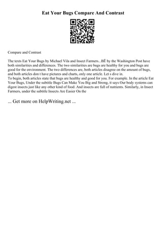 Eat Your Bugs Compare And Contrast
Compare and Contrast
The texts Eat Your Bugs by Michael Vila and Insect Farmers...ВЁ by the Washington Post have
both similarities and differences. The two similarities are bugs are healthy for you and bugs are
good for the environment. The two differences are, both articles disagree on the amount of bugs,
and both articles don t have pictures and charts, only one article. Let s dive in.
To begin, both articles state that bugs are healthy and good for you. For example. In the article Eat
Your Bugs, Under the subtitle Bugs Can Make You Big and Strong, it says Our body systems can
digest insects just like any other kind of food. And insects are full of nutrients. Similarly, in Insect
Farmers, under the subtitle Insects Are Easier On the
... Get more on HelpWriting.net ...
 