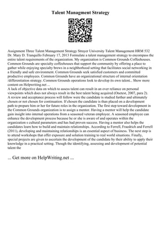 Talent Managment Strategy
Assignment Three Talent Management Strategy Strayer University Talent Management HRM 532
Dr. Mary D. Tranquillo February 17, 2013 Formulate a talent management strategy to encompass the
entire talent requirements of the organization. My organization is Common Grounds Coffeehouses.
Common Grounds are specialty coffeehouses that support the community by offering a place to
gather while enjoying specialty brews in a neighborhood setting that facilitates social networking in
a friendly and safe environment. Common Grounds seek satisfied customers and committed
productive employees. Common Grounds have an organizational structure of internal orientation
/differentiation strategy. Common Grounds operations look to develop its own talent... Show more
content on Helpwriting.net ...
A lack of objective data on which to assess talent can result in an over reliance on personal
viewpoints which does not always result in the best talent being acquired (Onetest, 2007, para 2).
A review and acceptance process will follow were the candidate is studied further and ultimately
chosen or not chosen for continuation. If chosen the candidate is than placed on a development
path to prepare him or her for future roles in the organization. The first step toward development in
the Common Grounds organization is to assign a mentor. Having a mentor will help the candidate
gain insight into internal operations from a seasoned veteran employee. A seasoned employee can
enhance the development process because he or she is aware of and operates within the
organization s cultural parameters and has had proven success. Having a mentor also helps the
candidates learn how to build and maintain relationships. According to Ferrell, Fraedrich and Ferrell
(2011), developing and maintaining relationships is an essential aspect of business. The next step is
to attend workshops that offer exposure and solution training to real world situations. Finally,
special projects are given to ascertain the development of the candidate by their ability to apply their
knowledge in a practical setting. Though the identifying, assessing and development of potential
talent the
... Get more on HelpWriting.net ...
 