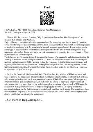 Final
FINAL EXAM MGT 5088 Project and Program Risk Management
Susan H. Davenport August 6, 2009
1. Discuss Risk Process and Practices. Why do professionals mandate Risk Management? a)
Discuss Risk Process and Practices.
Project Managers must determine the success criteria for managing a project to identify risks that
could possibly impede customer requirements. Risk Management is a disciplined, systematic process
to obtain the maximum benefits associated with such a management channel. Every project needs
some type of documentation related to risk management activity. This type of management may
take on an informal or formal approach, but risk management is essential for every project. ... Show
more content on Helpwriting.net ...
The following six (6) major steps will increase the chances of a successful technique application: 1)
Identify experts and ensure their participation 2) Create the Delphi instrument 3) Have the experts
respond on the instrument 4) Review and restate the responses 5) Gather the experts opinions and
repeat 6) Distribute and apply the data The Delphi technique is a time consuming process, but this
technique is promising in extracting information from experts who might not otherwise contribute
to a project s body of knowledge.
3. Explain the Crawford Slip Method (CSM). The Crawford Slip Method (CSM) is a classic tool
used to combat the negativism inherent in team members while attempting to identify risk and risk
information gathering for a particular product or process. CSM offers a variety of advantages over
other information gathering techniques, in particular, the ability to aggregate large volumes of
information in a very short time period and the complete avoidance of groupthink. CSM is not the
hardest risk management technique to apply when properly facilitated. A clearly established
question is defined by the facilitator and provided to all qualified participants. The participants then
document their response to the clearly established question on a slip of paper. Providing the same
clearly established question to the participants
... Get more on HelpWriting.net ...
 