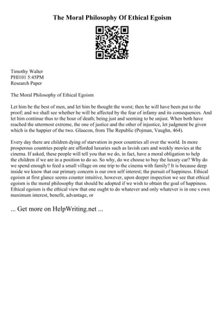 The Moral Philosophy Of Ethical Egoism
Timothy Walter
PHI101 5:45PM
Research Paper
The Moral Philosophy of Ethical Egoism
Let him be the best of men, and let him be thought the worst; then he will have been put to the
proof; and we shall see whether he will be affected by the fear of infamy and its consequences. And
let him continue thus to the hour of death; being just and seeming to be unjust. When both have
reached the uttermost extreme, the one of justice and the other of injustice, let judgment be given
which is the happier of the two. Glaucon, from The Republic (Pojman, Vaughn, 464).
Every day there are children dying of starvation in poor countries all over the world. In more
prosperous countries people are afforded luxuries such as lavish cars and weekly movies at the
cinema. If asked, these people will tell you that we do, in fact, have a moral obligation to help
the children if we are in a position to do so. So why, do we choose to buy the luxury car? Why do
we spend enough to feed a small village on one trip to the cinema with family? It is because deep
inside we know that our primary concern is our own self interest; the pursuit of happiness. Ethical
egoism at first glance seems counter intuitive, however, upon deeper inspection we see that ethical
egoism is the moral philosophy that should be adopted if we wish to obtain the goal of happiness.
Ethical egoism is the ethical view that one ought to do whatever and only whatever is in one s own
maximum interest, benefit, advantage, or
... Get more on HelpWriting.net ...
 