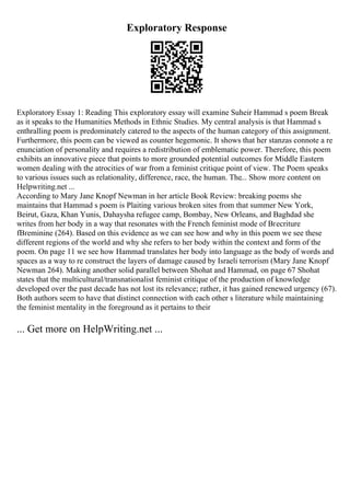 Exploratory Response
Exploratory Essay 1: Reading This exploratory essay will examine Suheir Hammad s poem Break
as it speaks to the Humanities Methods in Ethnic Studies. My central analysis is that Hammad s
enthralling poem is predominately catered to the aspects of the human category of this assignment.
Furthermore, this poem can be viewed as counter hegemonic. It shows that her stanzas connote a re
enunciation of personality and requires a redistribution of emblematic power. Therefore, this poem
exhibits an innovative piece that points to more grounded potential outcomes for Middle Eastern
women dealing with the atrocities of war from a feminist critique point of view. The Poem speaks
to various issues such as relationality, difference, race, the human. The... Show more content on
Helpwriting.net ...
According to Mary Jane Knopf Newman in her article Book Review: breaking poems she
maintains that Hammad s poem is Plaiting various broken sites from that summer New York,
Beirut, Gaza, Khan Yunis, Dahaysha refugee camp, Bombay, New Orleans, and Baghdad she
writes from her body in a way that resonates with the French feminist mode of Вґecriture
fВґeminine (264). Based on this evidence as we can see how and why in this poem we see these
different regions of the world and why she refers to her body within the context and form of the
poem. On page 11 we see how Hammad translates her body into language as the body of words and
spaces as a way to re construct the layers of damage caused by Israeli terrorism (Mary Jane Knopf
Newman 264). Making another solid parallel between Shohat and Hammad, on page 67 Shohat
states that the multicultural/transnationalist feminist critique of the production of knowledge
developed over the past decade has not lost its relevance; rather, it has gained renewed urgency (67).
Both authors seem to have that distinct connection with each other s literature while maintaining
the feminist mentality in the foreground as it pertains to their
... Get more on HelpWriting.net ...
 