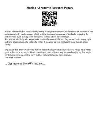 Marina Abramovic Research Papers
Marina Abramovic has been called by many as the grandmother of performance art, because of her
arduous and risky performances which test the limits and endurance of the body, engaging the
audience and even making them participate in most of her performances.
She was born in Belgrade, Yugoslavia, her familywas catholic and they raised her in a very tight
and firm environment, she states she felt as if she grew up in a boot camp more than an actual
family.
She has said in interviews before that her family background and how she was raised have been a
great influence in her work. Thanks to this and especially the way she was brought up, has taught
her the discipline required to carry out her endurance testing performances.
Her work explores
... Get more on HelpWriting.net ...
 