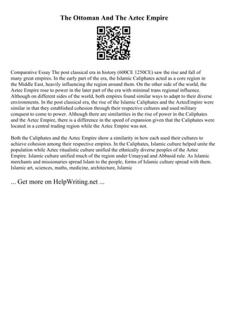 The Ottoman And The Aztec Empire
Comparative Essay The post classical era in history (600CE 1250CE) saw the rise and fall of
many great empires. In the early part of the era, the Islamic Caliphates acted as a core region in
the Middle East, heavily influencing the region around them. On the other side of the world, the
Aztec Empire rose to power in the later part of the era with minimal trans regional influence.
Although on different sides of the world, both empires found similar ways to adapt to their diverse
environments. In the post classical era, the rise of the Islamic Caliphates and the AztecEmpire were
similar in that they established cohesion through their respective cultures and used military
conquest to come to power. Although there are similarities in the rise of power in the Caliphates
and the Aztec Empire, there is a difference in the speed of expansion given that the Caliphates were
located in a central trading region while the Aztec Empire was not.
Both the Caliphates and the Aztec Empire show a similarity in how each used their cultures to
achieve cohesion among their respective empires. In the Caliphates, Islamic culture helped unite the
population while Aztec ritualistic culture unified the ethnically diverse peoples of the Aztec
Empire. Islamic culture unified much of the region under Umayyad and Abbasid rule. As Islamic
merchants and missionaries spread Islam to the people, forms of Islamic culture spread with them.
Islamic art, sciences, maths, medicine, architecture, Islamic
... Get more on HelpWriting.net ...
 