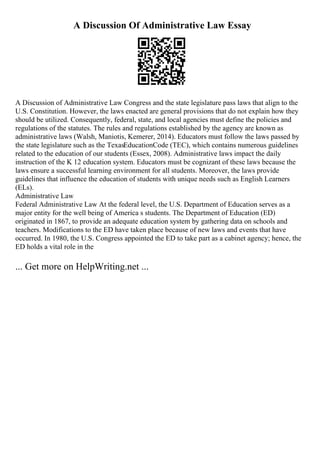 A Discussion Of Administrative Law Essay
A Discussion of Administrative Law Congress and the state legislature pass laws that align to the
U.S. Constitution. However, the laws enacted are general provisions that do not explain how they
should be utilized. Consequently, federal, state, and local agencies must define the policies and
regulations of the statutes. The rules and regulations established by the agency are known as
administrative laws (Walsh, Maniotis, Kemerer, 2014). Educators must follow the laws passed by
the state legislature such as the TexasEducationCode (TEC), which contains numerous guidelines
related to the education of our students (Essex, 2008). Administrative laws impact the daily
instruction of the K 12 education system. Educators must be cognizant of these laws because the
laws ensure a successful learning environment for all students. Moreover, the laws provide
guidelines that influence the education of students with unique needs such as English Learners
(ELs).
Administrative Law
Federal Administrative Law At the federal level, the U.S. Department of Education serves as a
major entity for the well being of America s students. The Department of Education (ED)
originated in 1867, to provide an adequate education system by gathering data on schools and
teachers. Modifications to the ED have taken place because of new laws and events that have
occurred. In 1980, the U.S. Congress appointed the ED to take part as a cabinet agency; hence, the
ED holds a vital role in the
... Get more on HelpWriting.net ...
 