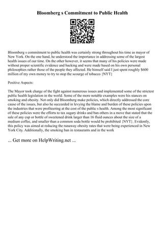 Bloomberg s Commitment to Public Health
Bloomberg s commitment to public health was certainly strong throughout his time as mayor of
New York. On the one hand, he understood the importance in addressing some of the largest
health issues of our time. On the other however, it seems that many of his policies were made
without proper scientific evidence and backing and were made based on his own personal
philosophies rather those of the people they affected. He himself said I just spent roughly $600
million of my own money to try to stop the scourge of tobacco {NYT}
Positive Aspects:
The Mayor took charge of the fight against numerous issues and implemented some of the strictest
public health legislation in the world. Some of the more notable examples were his stances on
smoking and obesity. Not only did Bloomberg make policies, which directly addressed the core
cause of the issues, but also he succeeded in levying the blame and burden of these policies upon
the industries that were profiteering at the cost of the public s health. Among the most significant
of these policies were the efforts to tax sugary drinks and ban others in a move that stated that the
sale of any cup or bottle of sweetened drink larger than 16 fluid ounces about the size of a
medium coffee, and smaller than a common soda bottle would be prohibited {NYT}. Evidently,
this policy was aimed at reducing the runaway obesity rates that were being experienced in New
York City. Additionally, the smoking ban in restaurants and in the work
... Get more on HelpWriting.net ...
 