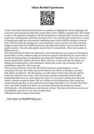Alison Bechdel Sparknotes
I believe that Alison Bechdel used this book as a platform to highlight the various challenges and
issues that some homosexual individuals among others in the LGBTQ community face. She wanted
to allow to the audience to empathise with this community in a different light. In some cases, when
people don t understand the unfamiliar, the tend to fear it. So, with this book, people from a variety
of backgrounds might have discussed the underlying issues in the LGBTQ community using her
book. With this being the starting point, some individuals, such as myself, were able to do some
indepth research about the LGBTQ community and understand it better. I am not really fond of
graphic memoirs. The only other graphic memoir that I ve encountered... Show more content on
Helpwriting.net ...
She mentioned that her father was molested by a farm hand when he was young. Even though her
parents didn t act like a married couple, he trusted her enough to tell that deep of a secret to her. I
feel like she betrayed him even though he also betrayed her multiple times. That is not a secret a
mother should tell her children about their father. However, it also seems like the mother was
blaming the homosexuality on the molestation. Maybe that was her way of dealing with his
unfaithfulness especially with young men.
There are many instances where they show Bruce looking at young teenagers, or even
interacting with them. Her mother ignored the behavior and Alison, in the future, just didn t
fully address his behavior. The first instance was when Bruce looked at the altar boy and her
mother just rolled her eyes at him. Then Alison had a narration stating But would an ideal
husband and father have sex with teenage boys? (pg.17). It was quite a telling scene about her
mother s attitude towards her father. She was willing to let her husband prey after young boys
instead of protecting them. It also surprised me how hypocritical Bruce was. On their trip to New
York, when John wandered off, Bruce was extremely alarmed and he mentioned a phrase
Chickenhawks . Elly defined them as men that prey on boys. This shows that Alison was aware of
his pedophilic ways but in a way chose to ignore them.
Although she chose to ignore some things
... Get more on HelpWriting.net ...
 
