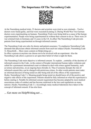 The Importance Of The Nuremberg Code
At the Nuremberg medical trials, 23 doctors and scientists were tried as war criminals... Twelve
doctors were found guilty, and four were executed (Leaning 2). During World War Two German
doctors were experimenting on humans. Nuremberg Trials were being held as a cause of the human
experimentation. People were being experimented on without their consent to do so. There were 24
war criminal trials in Germany and 12 cases in the US. In affect The Nuremberg Code prevents
patients from being experimented on through informed consent.
The Nuremberg Code sets rules for doctor and patient assurance. To emphasize Nuremberg Code
demands that physicians obtain informed consent from each test subject (Hyder, Nuremberg Code
3). Henceforth ... Show more content on Helpwriting.net ...
In effect a person at anytime can choose not to be involved with an experiment. Also the
Nuremberg Code allows a person to act upon their belief of what is right for them.
The Nuremberg Code main objective is informed consent. To explain ...centrality of the doctrine of
informed consent to the Code...in the context of broader international human rights violations and
called for a permanent international court or tribunal to deal with crimes against humanity, such
as torture and atrocities, on an ongoing basis (Grodin 2). Thus if someone disrupts the rule of
informed consent they can be charged with pernicious crimes. In other words patients must make
an informed decision of being tested on after being told all of the effects of the experiment (
Hyder, Nuremberg Code 3 ). Meaning people being tested on should know all of the positive and
negative side effects of the experiment. Patients should be fully informed on what the experiment is
before starting it. Notably Its informed consent requirement has become adopted by most medical
associations codes of conduct and has become enshrined in the laws and regulations on many
nations ( Hyder, Nuremberg Code 3 ). Accordingly many medical federations have taken in the
concept of informed consent. It has also been
... Get more on HelpWriting.net ...
 