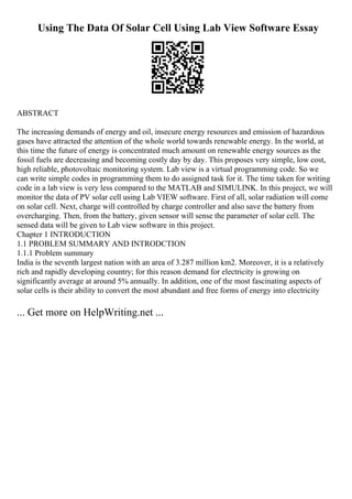 Using The Data Of Solar Cell Using Lab View Software Essay
ABSTRACT
The increasing demands of energy and oil, insecure energy resources and emission of hazardous
gases have attracted the attention of the whole world towards renewable energy. In the world, at
this time the future of energy is concentrated much amount on renewable energy sources as the
fossil fuels are decreasing and becoming costly day by day. This proposes very simple, low cost,
high reliable, photovoltaic monitoring system. Lab view is a virtual programming code. So we
can write simple codes in programming them to do assigned task for it. The time taken for writing
code in a lab view is very less compared to the MATLAB and SIMULINK. In this project, we will
monitor the data of PV solar cell using Lab VIEW software. First of all, solar radiation will come
on solar cell. Next, charge will controlled by charge controller and also save the battery from
overcharging. Then, from the battery, given sensor will sense the parameter of solar cell. The
sensed data will be given to Lab view software in this project.
Chapter 1 INTRODUCTION
1.1 PROBLEM SUMMARY AND INTRODCTION
1.1.1 Problem summary
India is the seventh largest nation with an area of 3.287 million km2. Moreover, it is a relatively
rich and rapidly developing country; for this reason demand for electricity is growing on
significantly average at around 5% annually. In addition, one of the most fascinating aspects of
solar cells is their ability to convert the most abundant and free forms of energy into electricity
... Get more on HelpWriting.net ...
 