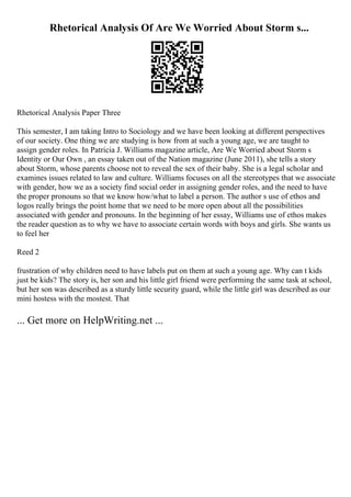 Rhetorical Analysis Of Are We Worried About Storm s...
Rhetorical Analysis Paper Three
This semester, I am taking Intro to Sociology and we have been looking at different perspectives
of our society. One thing we are studying is how from at such a young age, we are taught to
assign gender roles. In Patricia J. Williams magazine article, Are We Worried about Storm s
Identity or Our Own , an essay taken out of the Nation magazine (June 2011), she tells a story
about Storm, whose parents choose not to reveal the sex of their baby. She is a legal scholar and
examines issues related to law and culture. Williams focuses on all the stereotypes that we associate
with gender, how we as a society find social order in assigning gender roles, and the need to have
the proper pronouns so that we know how/what to label a person. The author s use of ethos and
logos really brings the point home that we need to be more open about all the possibilities
associated with gender and pronouns. In the beginning of her essay, Williams use of ethos makes
the reader question as to why we have to associate certain words with boys and girls. She wants us
to feel her
Reed 2
frustration of why children need to have labels put on them at such a young age. Why can t kids
just be kids? The story is, her son and his little girl friend were performing the same task at school,
but her son was described as a sturdy little security guard, while the little girl was described as our
mini hostess with the mostest. That
... Get more on HelpWriting.net ...
 