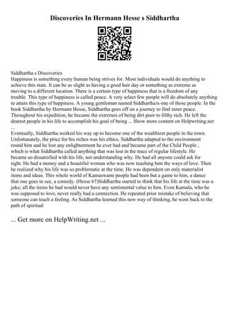 Discoveries In Hermann Hesse s Siddhartha
Siddhartha s Discoveries
Happiness is something every human being strives for. Most individuals would do anything to
achieve this state. It can be as slight as having a good hair day or something as extreme as
moving to a different location. There is a certain type of happiness that is a freedom of any
trouble. This type of happiness is called peace. A very select few people will do absolutely anything
to attain this type of happiness. A young gentleman named Siddharthais one of those people. In the
book Siddhartha by Hermann Hesse, Siddhartha goes off on a journey to find inner peace.
Throughout his expedition, he became the extremes of being dirt poor to filthy rich. He left the
dearest people in his life to accomplish his goal of being ... Show more content on Helpwriting.net
...
Eventually, Siddhartha worked his way up to become one of the wealthiest people in the town.
Unfortunately, the price for his riches was his ethics. Siddhartha adapted to the environment
round him and he lost any enlightenment he ever had and became part of the Child People ,
which is what Siddhartha called anything that was lost in the trace of regular lifestyle. He
became so dissatisfied with his life, not understanding why. He had all anyone could ask for
right. He had a money and a beautiful woman who was now teaching him the ways of love. Then
he realized why his life was so problematic at the time. He was dependent on only materialist
items and ideas. This whole world of Kamaswami people had been but a game to him, a dance
that one goes to see, a comedy. (Hesse 67)Siddhartha started to think that his life at the time was a
joke; all the items he had would never have any sentimental value to him. Even Kamala, who he
was supposed to love, never really had a connection. He repeated prior mistake of believing that
someone can teach a feeling. As Siddhartha learned this new way of thinking, he went back to the
path of spiritual
... Get more on HelpWriting.net ...
 