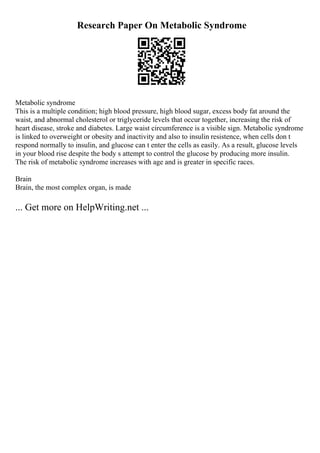 Research Paper On Metabolic Syndrome
Metabolic syndrome
This is a multiple condition; high blood pressure, high blood sugar, excess body fat around the
waist, and abnormal cholesterol or triglyceride levels that occur together, increasing the risk of
heart disease, stroke and diabetes. Large waist circumference is a visible sign. Metabolic syndrome
is linked to overweight or obesity and inactivity and also to insulin resistence, when cells don t
respond normally to insulin, and glucose can t enter the cells as easily. As a result, glucose levels
in your blood rise despite the body s attempt to control the glucose by producing more insulin.
The risk of metabolic syndrome increases with age and is greater in specific races.
Brain
Brain, the most complex organ, is made
... Get more on HelpWriting.net ...
 